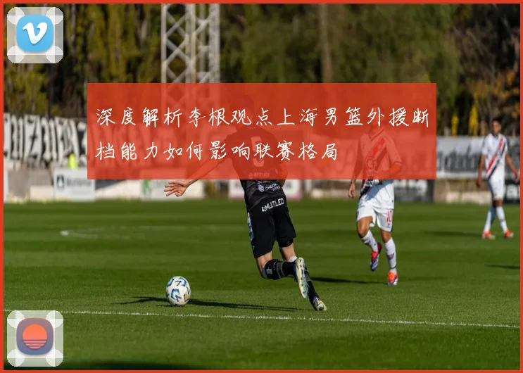 深度解析李根观点上海男篮外援断档能力如何影响联赛格局