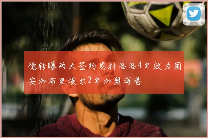 德转曝两大签约恩科洛洛4年效力国安加布里埃尔2年加盟海港