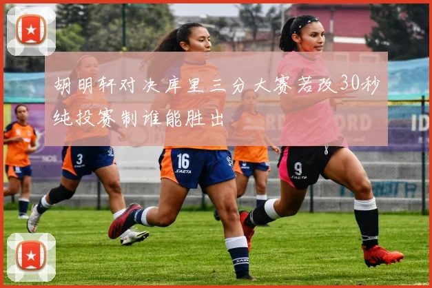 胡明轩对决库里三分大赛若改30秒纯投赛制谁能胜出