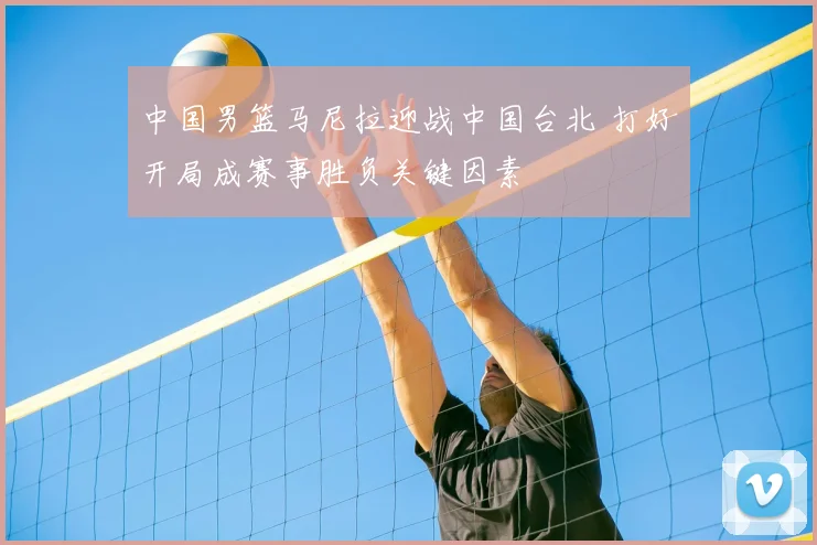 中国男篮马尼拉迎战中国台北 打好开局成赛事胜负关键因素