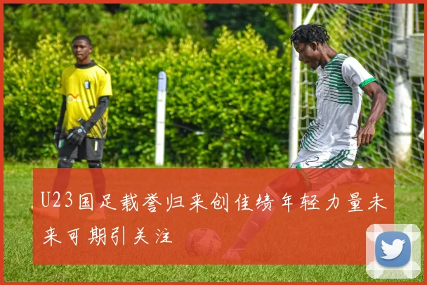 U23国足载誉归来创佳绩年轻力量未来可期引关注