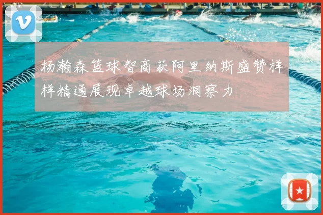 杨瀚森篮球智商获阿里纳斯盛赞样样精通展现卓越球场洞察力
