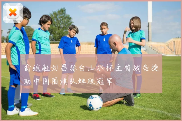 俞斌胜刘昌赫白山水杯主将战告捷助中国围棋队蝉联冠军